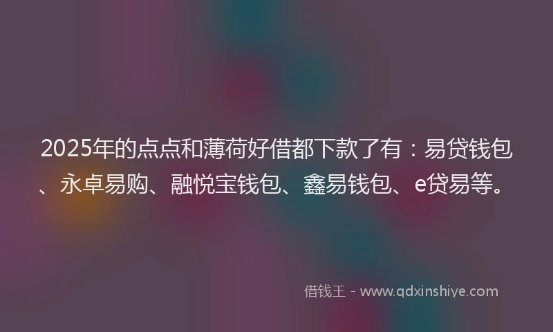 2025年的点点和薄荷好借都下款了有：易贷钱包、永卓易购、融悦宝钱包、鑫易钱包、e贷易等。