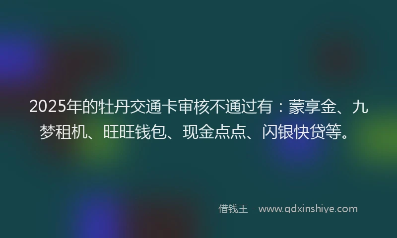 2025年的牡丹交通卡审核不通过有：蒙享金、九梦租机、旺旺钱包、现金点点、闪银快贷等。