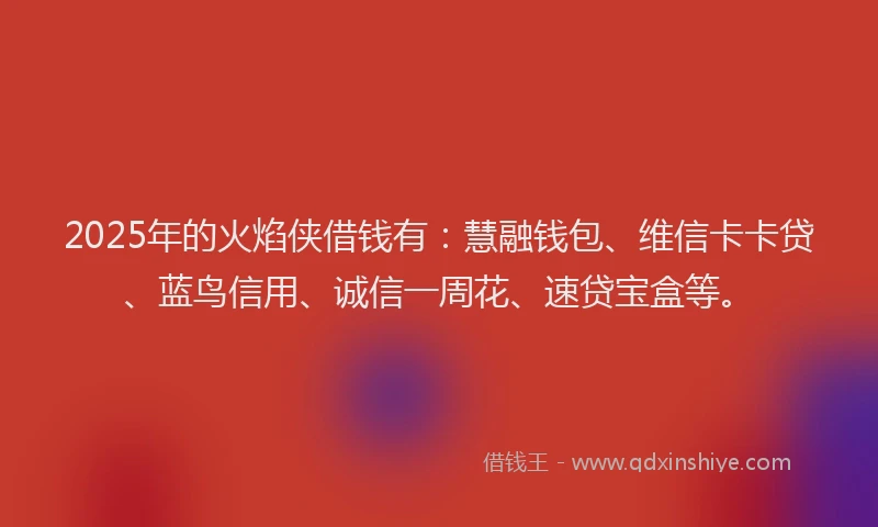 2025年的火焰侠借钱有：慧融钱包、维信卡卡贷、蓝鸟信用、诚信一周花、速贷宝盒等。