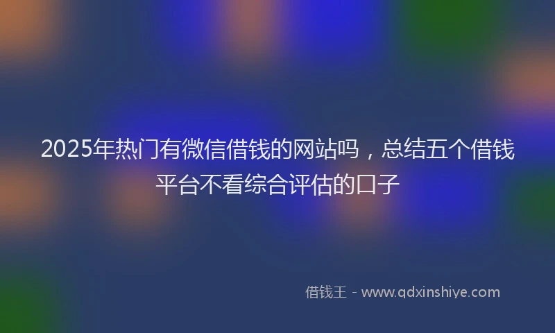 2025年热门有微信借钱的网站吗，总结五个借钱平台不看综合评估的口子