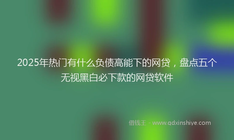 2025年热门有什么负债高能下的网贷，盘点五个无视黑白必下款的网贷软件