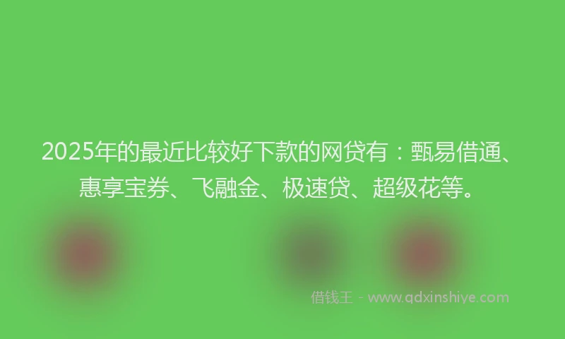 2025年的最近比较好下款的网贷有：甄易借通、惠享宝券、飞融金、极速贷、超级花等。
