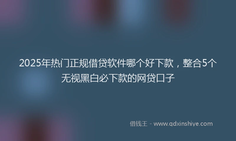 2025年热门正规借贷软件哪个好下款，整合5个无视黑白必下款的网贷口子
