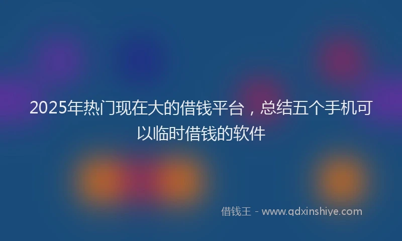 2025年热门现在大的借钱平台，总结五个手机可以临时借钱的软件