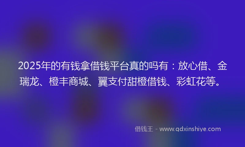 2025年的有钱拿借钱平台真的吗有：放心借、金瑞龙、橙丰商城、翼支付甜橙借钱、彩虹花等。