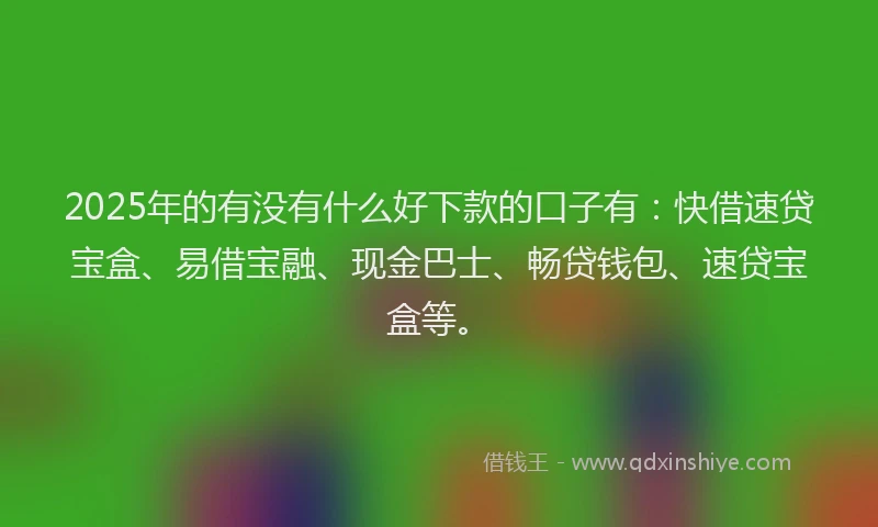 2025年的有没有什么好下款的口子有：快借速贷宝盒、易借宝融、现金巴士、畅贷钱包、速贷宝盒等。