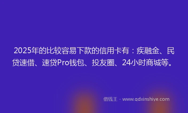 2025年的比较容易下款的信用卡有：疾融金、民贷速借、速贷Pro钱包、投友圈、24小时商城等。