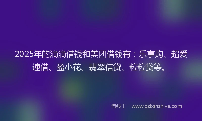 2025年的滴滴借钱和美团借钱有：乐享购、超爱速借、盈小花、翡翠信贷、粒粒贷等。