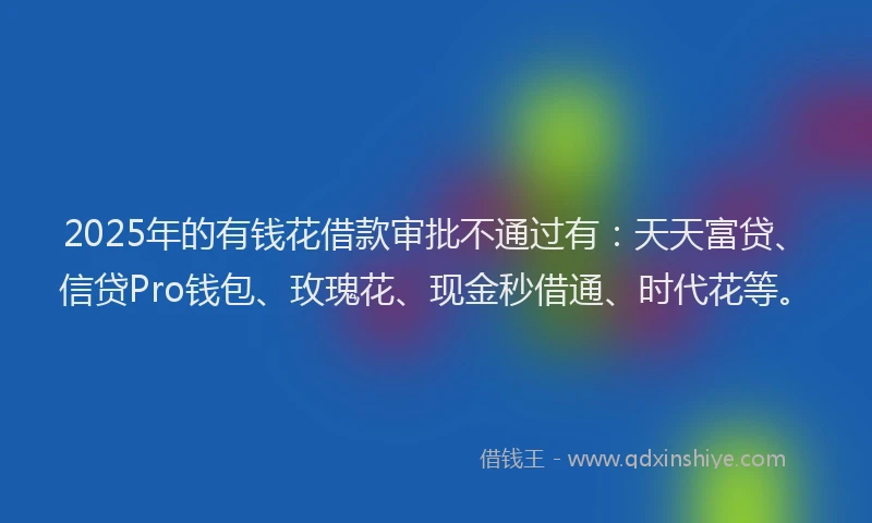 2025年的有钱花借款审批不通过有：天天富贷、信贷Pro钱包、玫瑰花、现金秒借通、时代花等。
