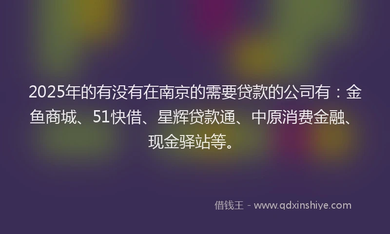 2025年的有没有在南京的需要贷款的公司有：金鱼商城、51快借、星辉贷款通、中原消费金融、现金驿站等。