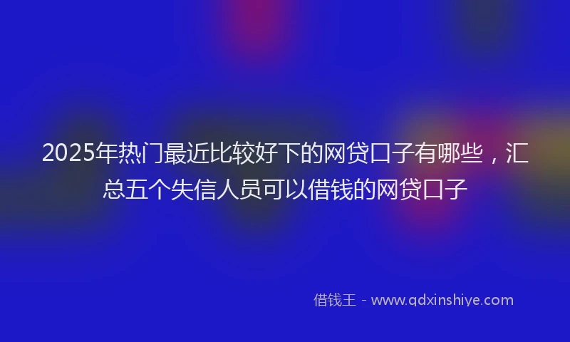 2025年热门最近比较好下的网贷口子有哪些，汇总五个失信人员可以借钱的网贷口子