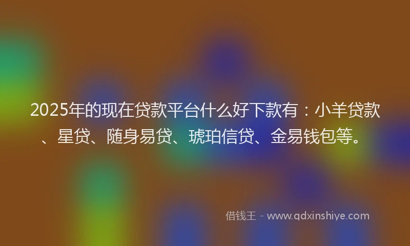 2025年的现在贷款平台什么好下款有：小羊贷款、星贷、随身易贷、琥珀信贷、金易钱包等。