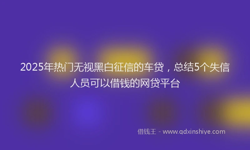 2025年热门无视黑白征信的车贷，总结5个失信人员可以借钱的网贷平台
