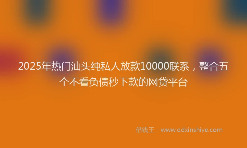 2025年热门汕头纯私人放款10000联系，整合五个不看负债秒下款的网贷平台