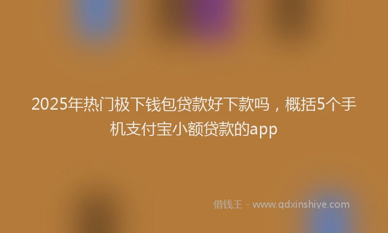 2025年热门极下钱包贷款好下款吗，概括5个手机支付宝小额贷款的app
