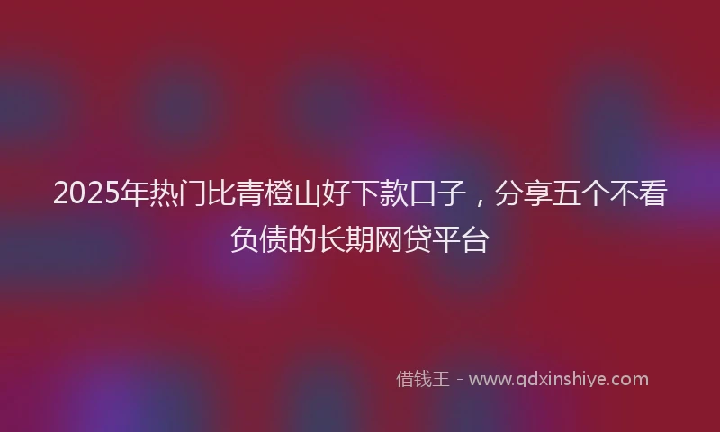 2025年热门比青橙山好下款口子，分享五个不看负债的长期网贷平台