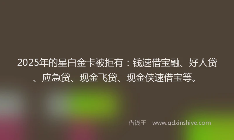 2025年的星白金卡被拒有：钱速借宝融、好人贷、应急贷、现金飞贷、现金侠速借宝等。