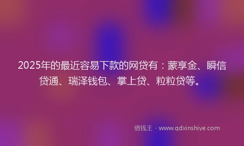2025年的最近容易下款的网贷有：蒙享金、瞬信贷通、瑞泽钱包、掌上贷、粒粒贷等。