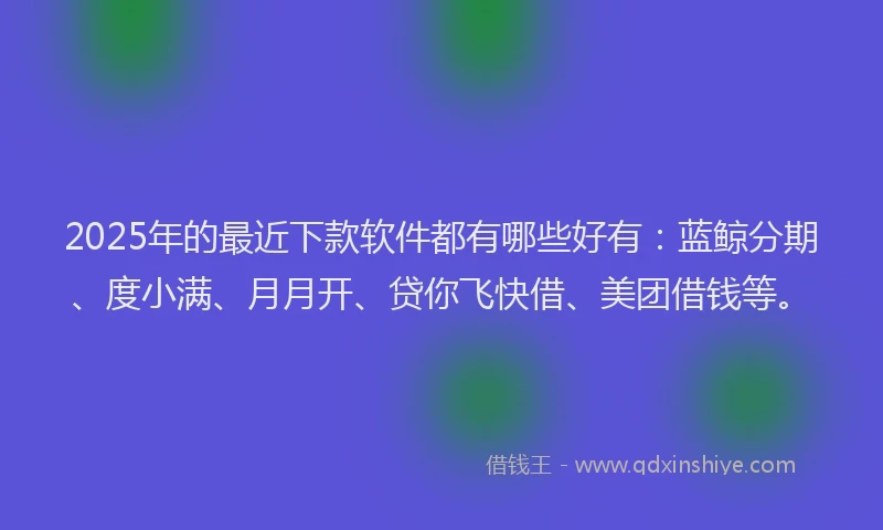 2025年的最近下款软件都有哪些好有：蓝鲸分期、度小满、月月开、贷你飞快借、美团借钱等。