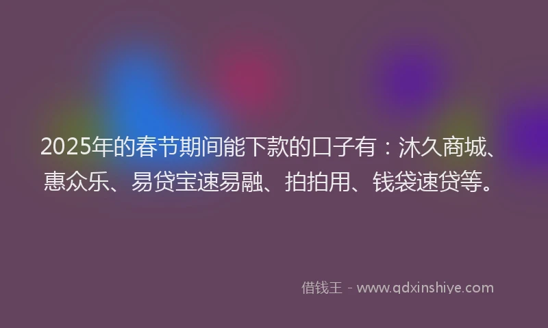 2025年的春节期间能下款的口子有：沐久商城、惠众乐、易贷宝速易融、拍拍用、钱袋速贷等。