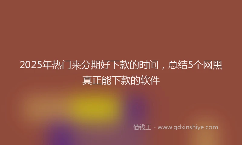 2025年热门来分期好下款的时间，总结5个网黑真正能下款的软件