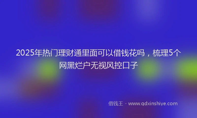 2025年热门理财通里面可以借钱花吗，梳理5个网黑烂户无视风控口子