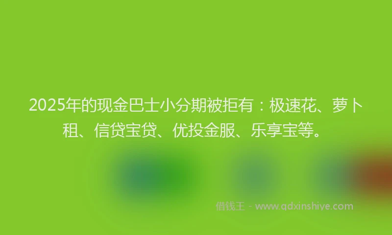 2025年的现金巴士小分期被拒有：极速花、萝卜租、信贷宝贷、优投金服、乐享宝等。