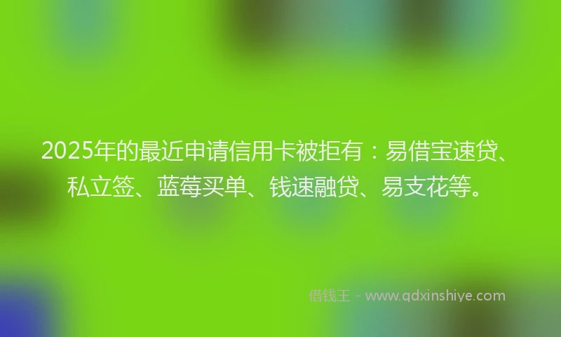 2025年的最近申请信用卡被拒有：易借宝速贷、私立签、蓝莓买单、钱速融贷、易支花等。