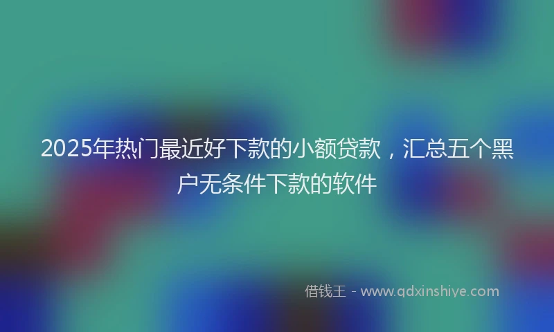 2025年热门最近好下款的小额贷款，汇总五个黑户无条件下款的软件
