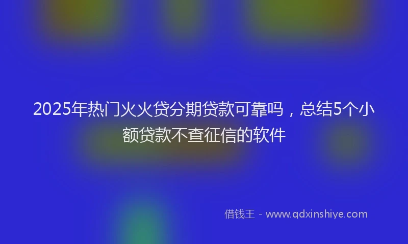 2025年热门火火贷分期贷款可靠吗，总结5个小额贷款不查征信的软件
