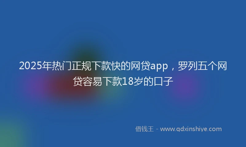 2025年热门正规下款快的网贷app，罗列五个网贷容易下款18岁的口子