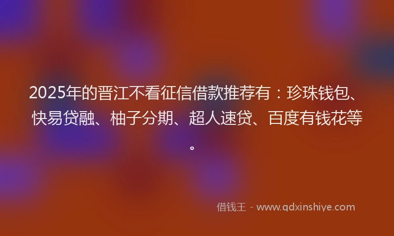 2025年的晋江不看征信借款推荐有：珍珠钱包、快易贷融、柚子分期、超人速贷、百度有钱花等。