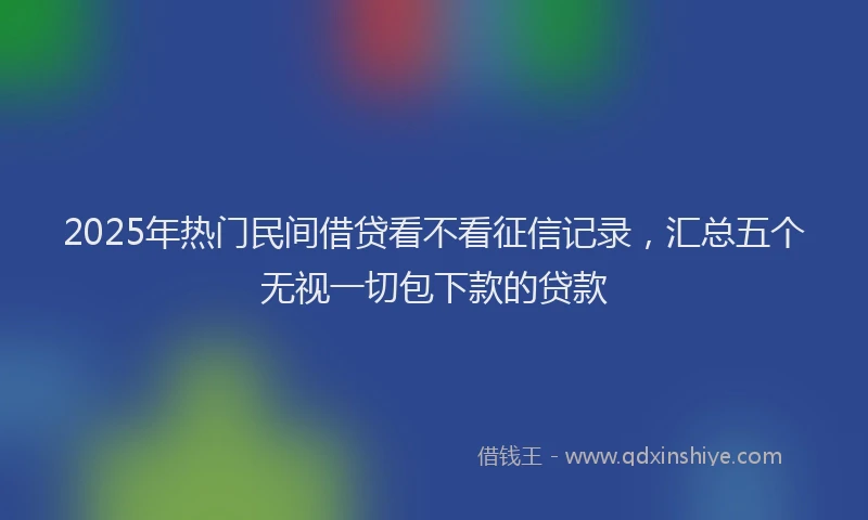 2025年热门民间借贷看不看征信记录，汇总五个无视一切包下款的贷款
