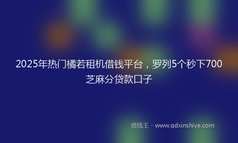 2025年热门橘若租机借钱平台，罗列5个秒下700芝麻分贷款口子