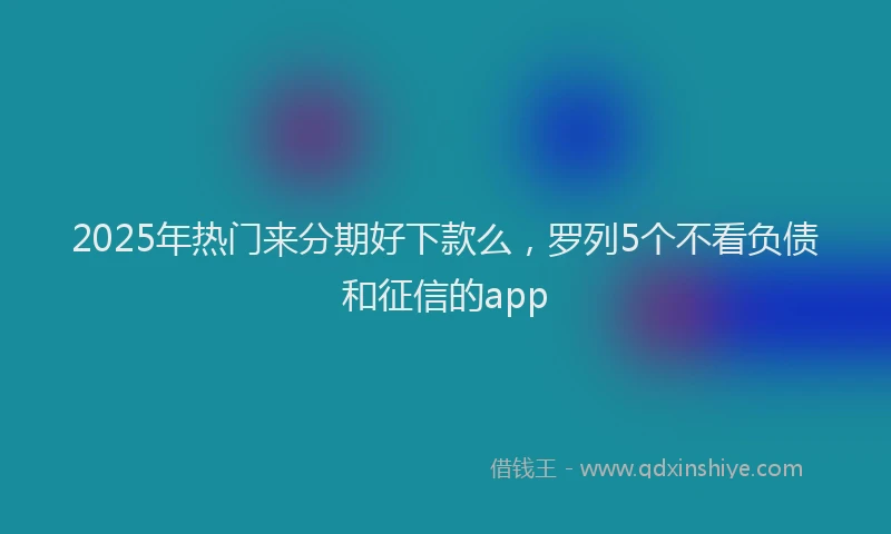2025年热门来分期好下款么，罗列5个不看负债和征信的app