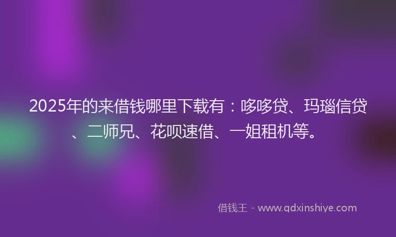 2025年的来借钱哪里下载有：哆哆贷、玛瑙信贷、二师兄、花呗速借、一姐租机等。