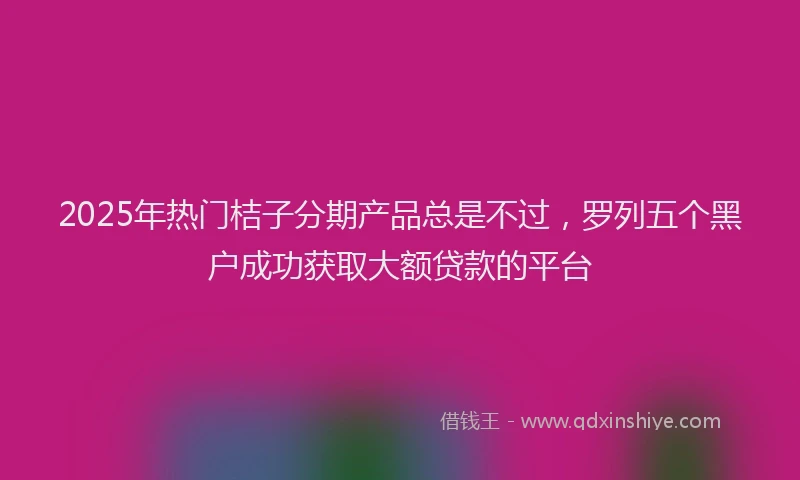 2025年热门桔子分期产品总是不过，罗列五个黑户成功获取大额贷款的平台