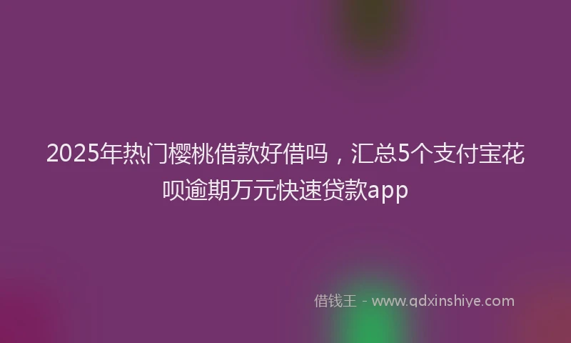 2025年热门樱桃借款好借吗，汇总5个支付宝花呗逾期万元快速贷款app
