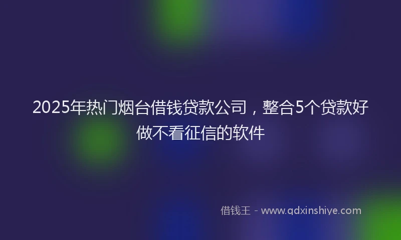 2025年热门烟台借钱贷款公司，整合5个贷款好做不看征信的软件