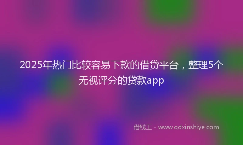 2025年热门比较容易下款的借贷平台，整理5个无视评分的贷款app