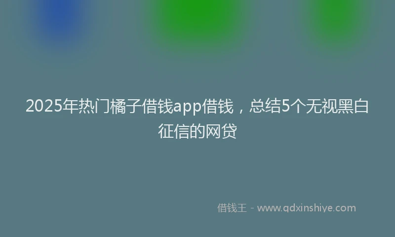 2025年热门橘子借钱app借钱，总结5个无视黑白征信的网贷