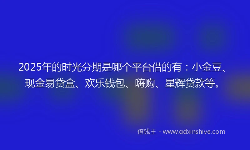 2025年的时光分期是哪个平台借的有：小金豆、现金易贷盒、欢乐钱包、嗨购、星辉贷款等。