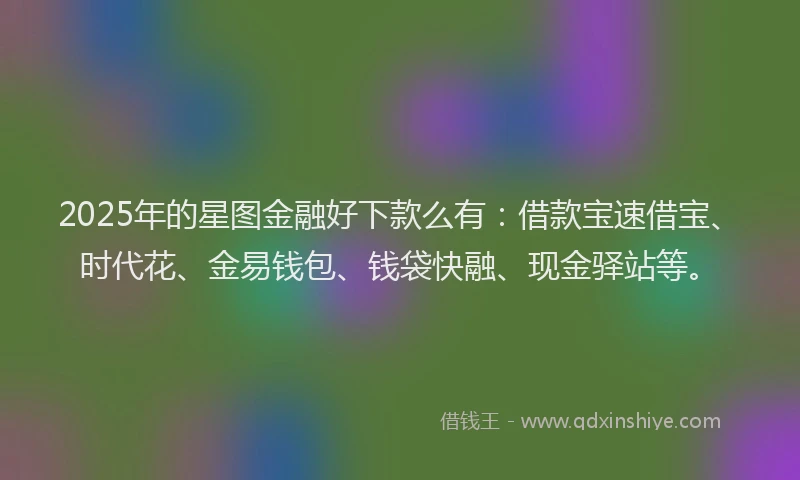 2025年的星图金融好下款么有：借款宝速借宝、时代花、金易钱包、钱袋快融、现金驿站等。