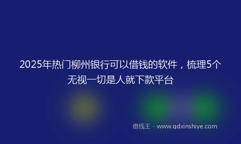 2025年热门柳州银行可以借钱的软件，梳理5个无视一切是人就下款平台