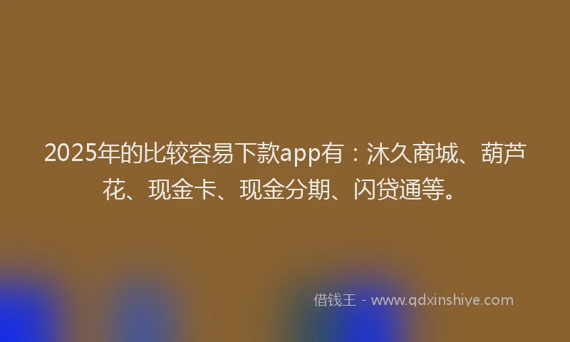 2025年的比较容易下款app有：沐久商城、葫芦花、现金卡、现金分期、闪贷通等。