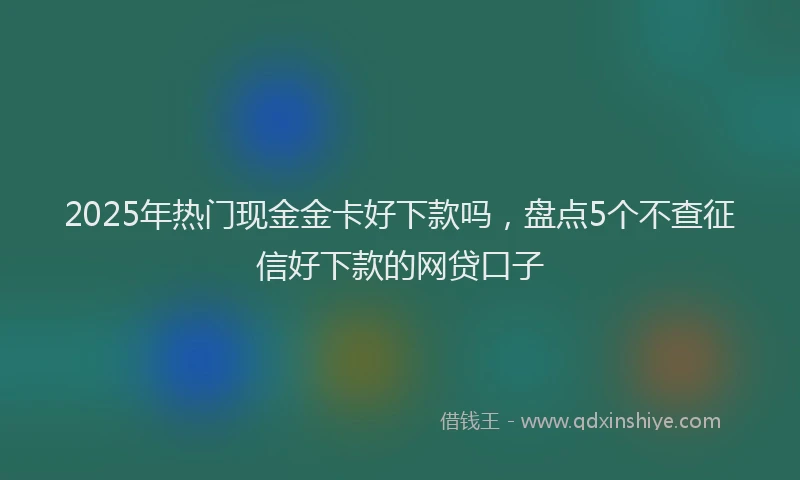 2025年热门现金金卡好下款吗，盘点5个不查征信好下款的网贷口子