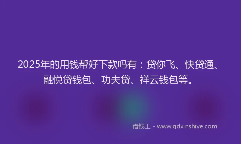 2025年的用钱帮好下款吗有：贷你飞、快贷通、融悦贷钱包、功夫贷、祥云钱包等。