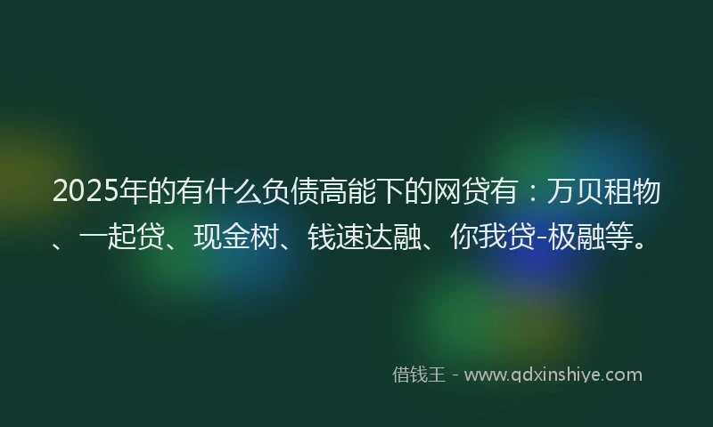 2025年的有什么负债高能下的网贷有：万贝租物、一起贷、现金树、钱速达融、你我贷-极融等。
