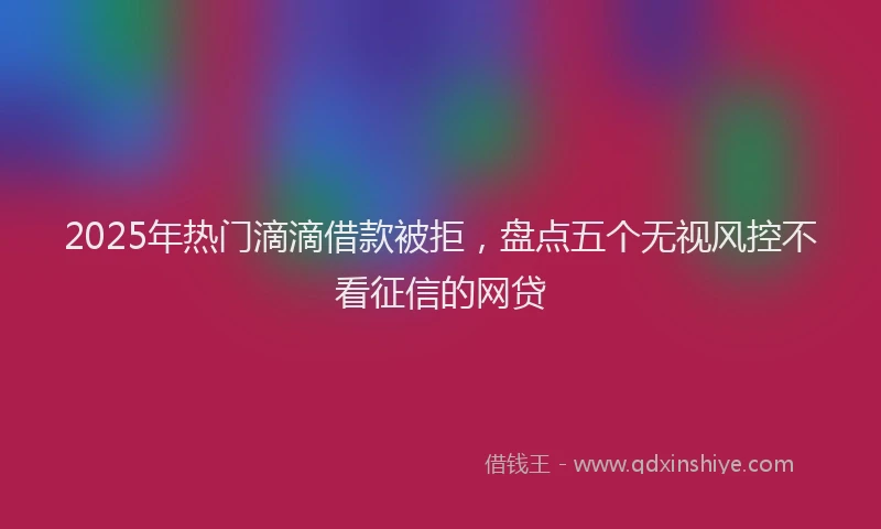 2025年热门滴滴借款被拒，盘点五个无视风控不看征信的网贷
