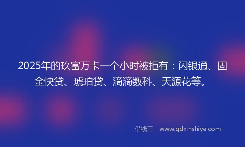 2025年的玖富万卡一个小时被拒有：闪银通、固金快贷、琥珀贷、滴滴数科、天源花等。
